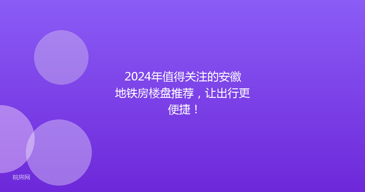 2024年值得关注的安徽地铁房楼盘推荐,让出行更便捷!