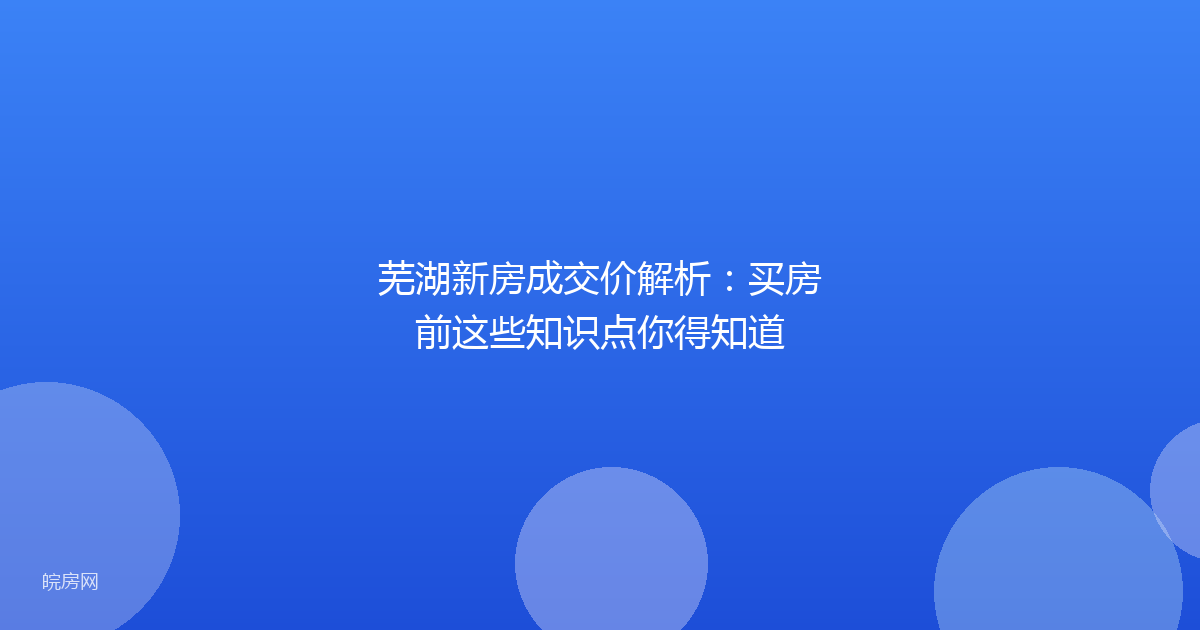 芜湖新房成交价解析：买房前这些知识点你得知道