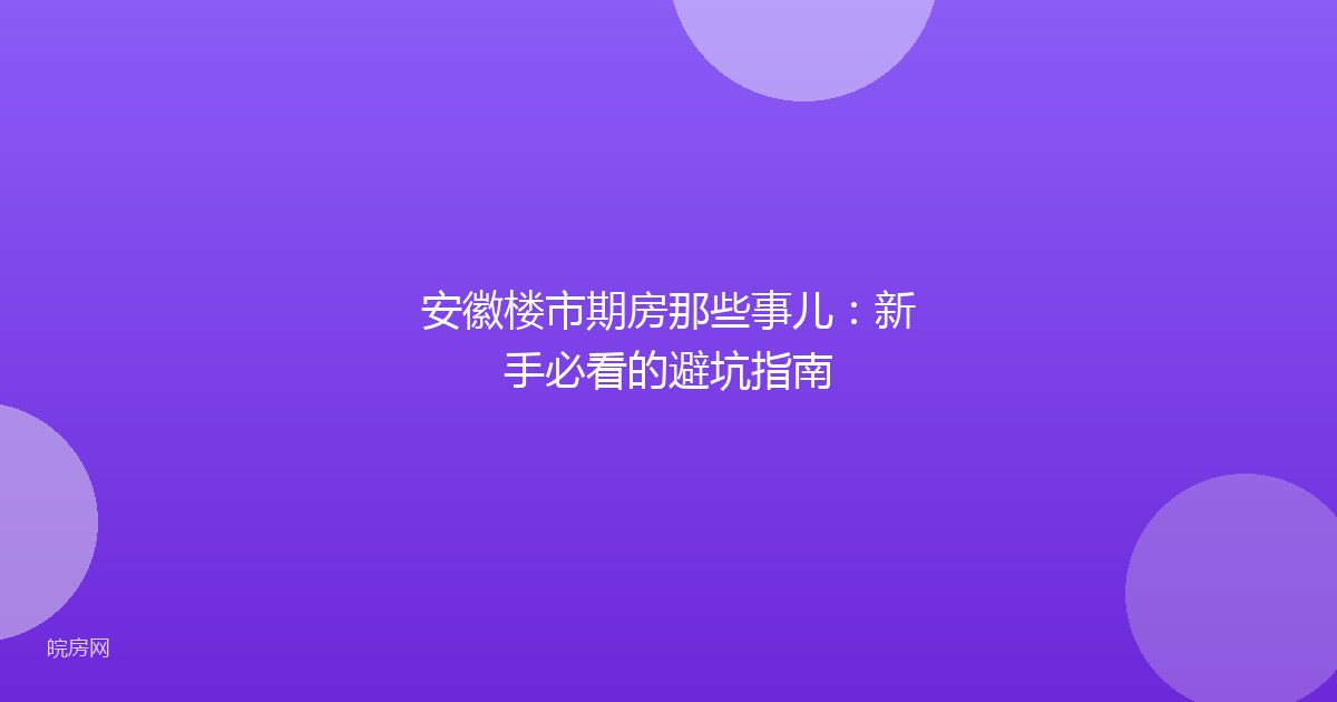 安徽楼市期房那些事儿：新手必看的避坑指南